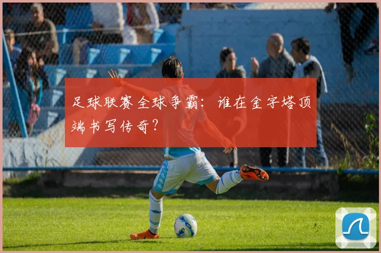 足球联赛全球争霸:谁在金字塔顶端书写传奇?