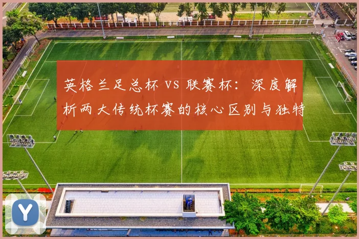 英格兰足总杯 vs 联赛杯：深度解析两大传统杯赛的核心区别与独特魅力