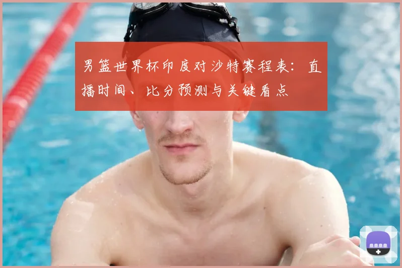 男篮世界杯印度对沙特赛程表:直播时间、比分预测与关键看点