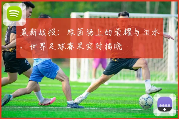 最新战报:绿茵场上的荣耀与泪水,世界足球赛果实时揭晓