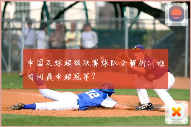 中国足球超级联赛球队全解析：谁将问鼎中超冠军？