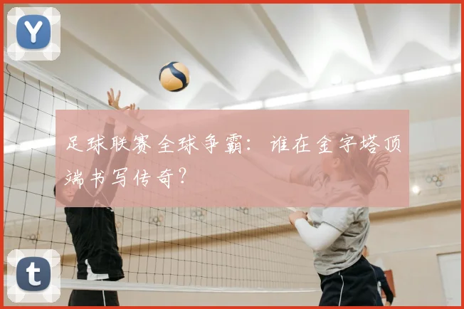 足球联赛全球争霸：谁在金字塔顶端书写传奇？